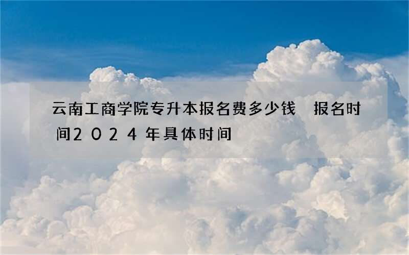 云南工商学院专升本报名费多少钱 报名时间2024年具体时间